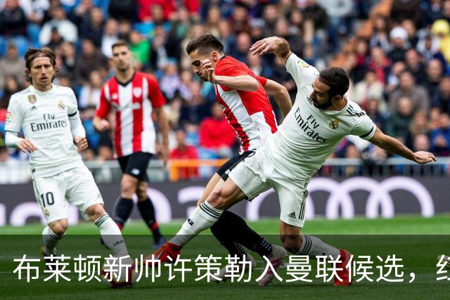 布莱顿新帅许策勒入曼联候选，红军名宿劝他慎重考虑